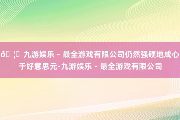 🦄九游娱乐 - 最全游戏有限公司仍然强硬地成心于好意思元-九游娱乐 - 最全游戏有限公司