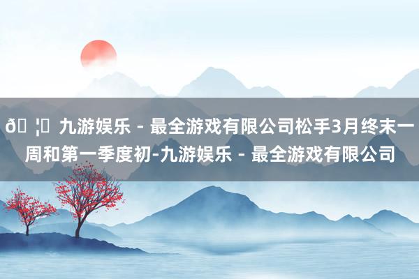 🦄九游娱乐 - 最全游戏有限公司松手3月终末一周和第一季度初-九游娱乐 - 最全游戏有限公司