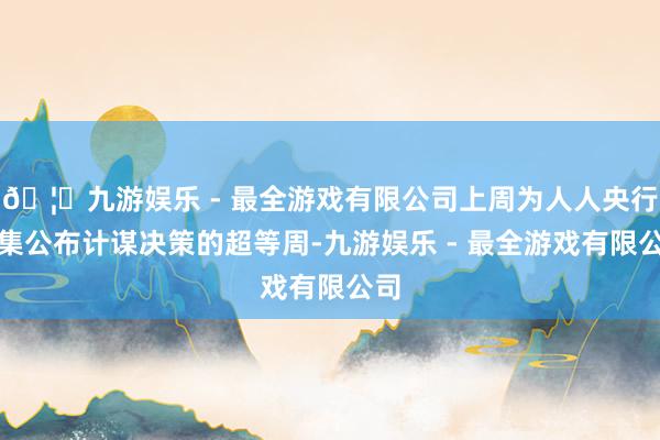 🦄九游娱乐 - 最全游戏有限公司上周为人人央行密集公布计谋决策的超等周-九游娱乐 - 最全游戏有限公司