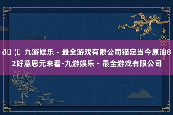 🦄九游娱乐 - 最全游戏有限公司锚定当今原油82好意思元来看-九游娱乐 - 最全游戏有限公司