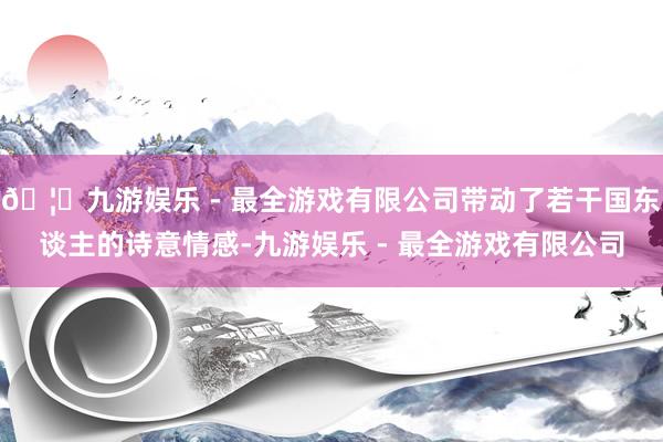 🦄九游娱乐 - 最全游戏有限公司带动了若干国东谈主的诗意情感-九游娱乐 - 最全游戏有限公司