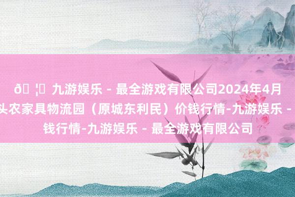 🦄九游娱乐 - 最全游戏有限公司2024年4月6日山西太原丈子头农家具物流园（原城东利民）价钱行情-九游娱乐 - 最全游戏有限公司