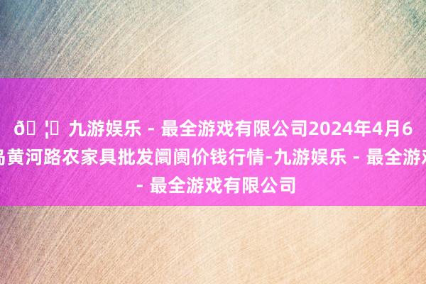 🦄九游娱乐 - 最全游戏有限公司2024年4月6日山东青岛黄河路农家具批发阛阓价钱行情-九游娱乐 - 最全游戏有限公司