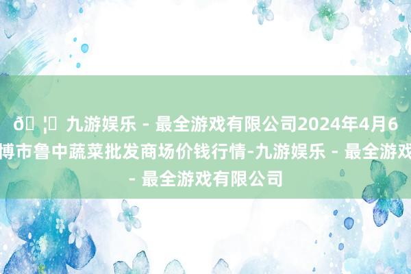 🦄九游娱乐 - 最全游戏有限公司2024年4月6日山东淄博市鲁中蔬菜批发商场价钱行情-九游娱乐 - 最全游戏有限公司