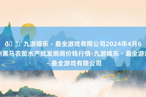 🦄九游娱乐 - 最全游戏有限公司2024年4月6日山东德州黑马农贸水产批发阛阓价钱行情-九游娱乐 - 最全游戏有限公司