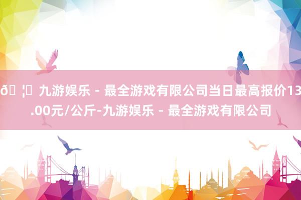 🦄九游娱乐 - 最全游戏有限公司当日最高报价13.00元/公斤-九游娱乐 - 最全游戏有限公司