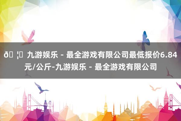 🦄九游娱乐 - 最全游戏有限公司最低报价6.84元/公斤-九游娱乐 - 最全游戏有限公司