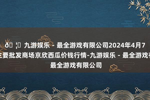 🦄九游娱乐 - 最全游戏有限公司2024年4月7日世界主要批发商场京欣西瓜价钱行情-九游娱乐 - 最全游戏有限公司