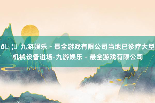 🦄九游娱乐 - 最全游戏有限公司当地已诊疗大型机械设备进场-九游娱乐 - 最全游戏有限公司