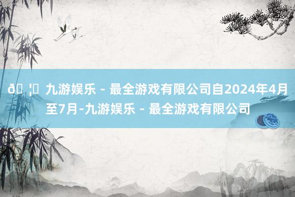 🦄九游娱乐 - 最全游戏有限公司自2024年4月至7月-九游娱乐 - 最全游戏有限公司