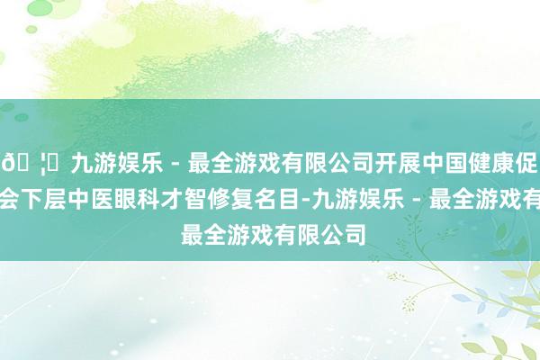 🦄九游娱乐 - 最全游戏有限公司开展中国健康促进基金会下层中医眼科才智修复名目-九游娱乐 - 最全游戏有限公司