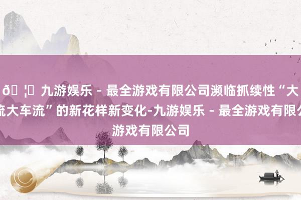 🦄九游娱乐 - 最全游戏有限公司濒临抓续性“大客流大车流”的新花样新变化-九游娱乐 - 最全游戏有限公司