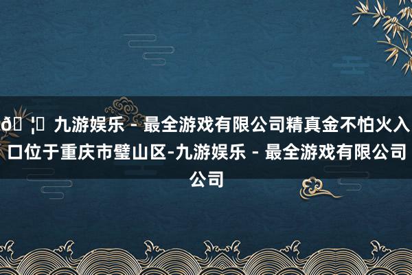 🦄九游娱乐 - 最全游戏有限公司精真金不怕火入口位于重庆市璧山区-九游娱乐 - 最全游戏有限公司