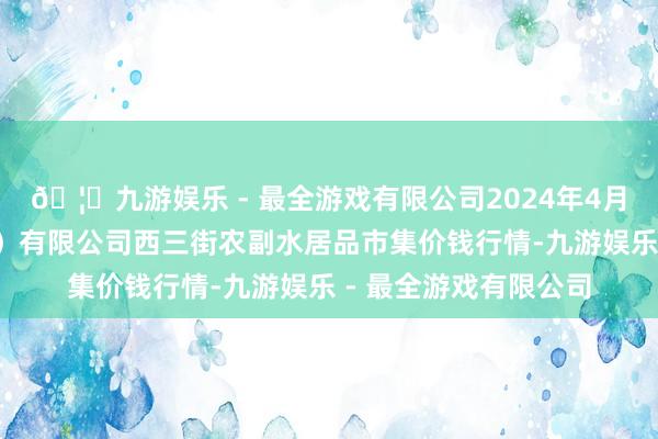 🦄九游娱乐 - 最全游戏有限公司2024年4月8日龙门实业（集团）有限公司西三街农副水居品市集价钱行情-九游娱乐 - 最全游戏有限公司