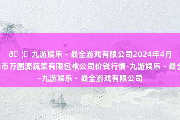 🦄九游娱乐 - 最全游戏有限公司2024年4月8日黑龙江鹤岗市万圃源蔬菜有限包袱公司价钱行情-九游娱乐 - 最全游戏有限公司