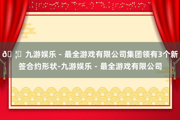 🦄九游娱乐 - 最全游戏有限公司集团领有3个新签合约形状-九游娱乐 - 最全游戏有限公司