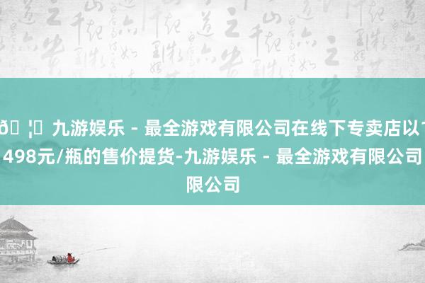 🦄九游娱乐 - 最全游戏有限公司在线下专卖店以1498元/瓶的售价提货-九游娱乐 - 最全游戏有限公司