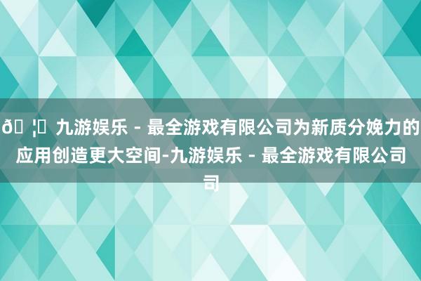 🦄九游娱乐 - 最全游戏有限公司为新质分娩力的应用创造更大空间-九游娱乐 - 最全游戏有限公司