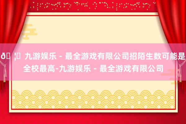 🦄九游娱乐 - 最全游戏有限公司招陌生数可能是全校最高-九游娱乐 - 最全游戏有限公司