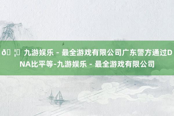 🦄九游娱乐 - 最全游戏有限公司广东警方通过DNA比平等-九游娱乐 - 最全游戏有限公司