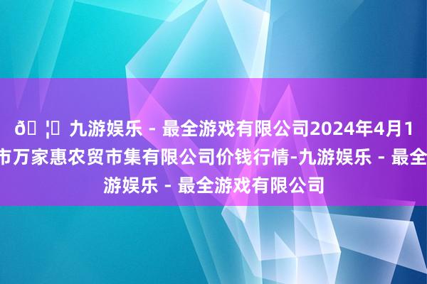 🦄九游娱乐 - 最全游戏有限公司2024年4月12日鄂尔多斯市万家惠农贸市集有限公司价钱行情-九游娱乐 - 最全游戏有限公司