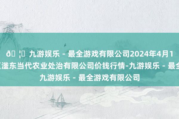 🦄九游娱乐 - 最全游戏有限公司2024年4月12日邯郸建立区滏东当代农业处治有限公司价钱行情-九游娱乐 - 最全游戏有限公司