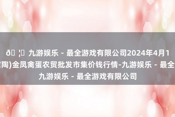 🦄九游娱乐 - 最全游戏有限公司2024年4月12日邯郸市(馆陶)金凤禽蛋农贸批发市集价钱行情-九游娱乐 - 最全游戏有限公司