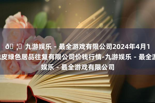 🦄九游娱乐 - 最全游戏有限公司2024年4月12日遵义金地皮绿色居品往复有限公司价钱行情-九游娱乐 - 最全游戏有限公司