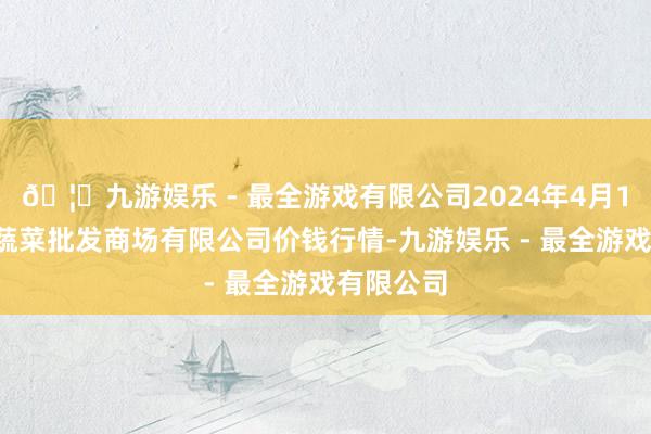 🦄九游娱乐 - 最全游戏有限公司2024年4月12日运城蔬菜批发商场有限公司价钱行情-九游娱乐 - 最全游戏有限公司