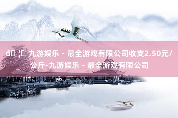 🦄九游娱乐 - 最全游戏有限公司收支2.50元/公斤-九游娱乐 - 最全游戏有限公司