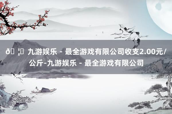 🦄九游娱乐 - 最全游戏有限公司收支2.00元/公斤-九游娱乐 - 最全游戏有限公司