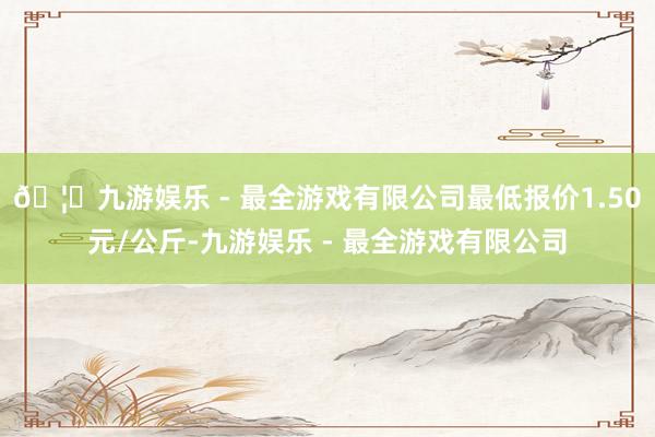 🦄九游娱乐 - 最全游戏有限公司最低报价1.50元/公斤-九游娱乐 - 最全游戏有限公司