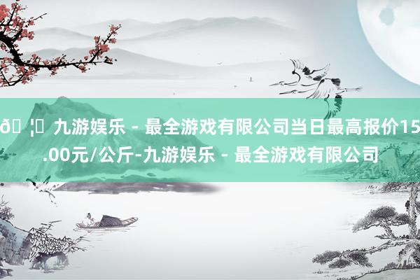 🦄九游娱乐 - 最全游戏有限公司当日最高报价15.00元/公斤-九游娱乐 - 最全游戏有限公司