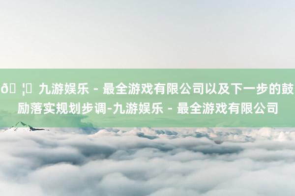 🦄九游娱乐 - 最全游戏有限公司以及下一步的鼓励落实规划步调-九游娱乐 - 最全游戏有限公司