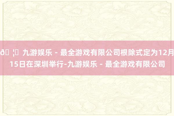 🦄九游娱乐 - 最全游戏有限公司根除式定为12月15日在深圳举行-九游娱乐 - 最全游戏有限公司