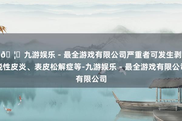 🦄九游娱乐 - 最全游戏有限公司严重者可发生剥脱性皮炎、表皮松解症等-九游娱乐 - 最全游戏有限公司