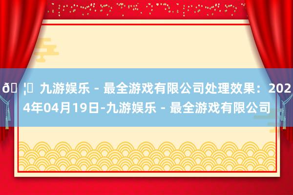 🦄九游娱乐 - 最全游戏有限公司处理效果：2024年04月19日-九游娱乐 - 最全游戏有限公司