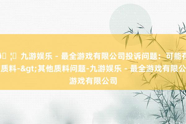 🦄九游娱乐 - 最全游戏有限公司投诉问题：可能存在质料->其他质料问题-九游娱乐 - 最全游戏有限公司