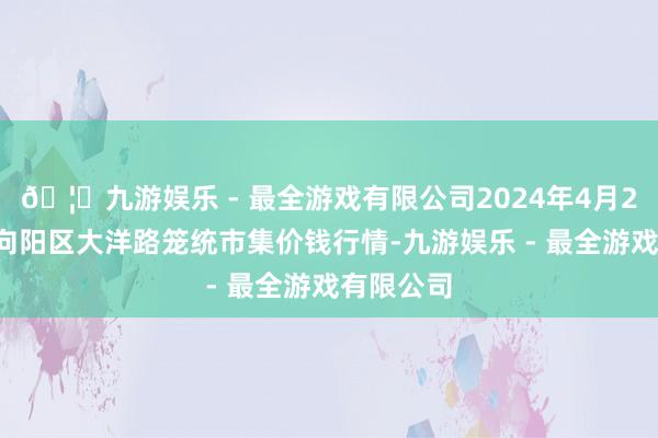 🦄九游娱乐 - 最全游戏有限公司2024年4月23日北京向阳区大洋路笼统市集价钱行情-九游娱乐 - 最全游戏有限公司