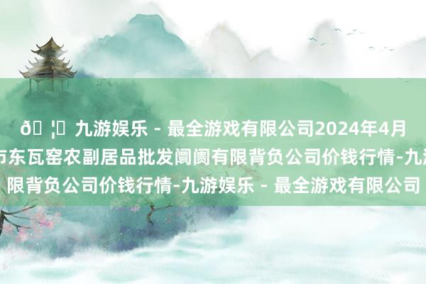 🦄九游娱乐 - 最全游戏有限公司2024年4月23日内蒙古呼和浩特市东瓦窑农副居品批发阛阓有限背负公司价钱行情-九游娱乐 - 最全游戏有限公司