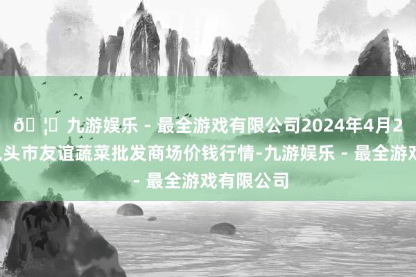 🦄九游娱乐 - 最全游戏有限公司2024年4月23日内蒙包头市友谊蔬菜批发商场价钱行情-九游娱乐 - 最全游戏有限公司