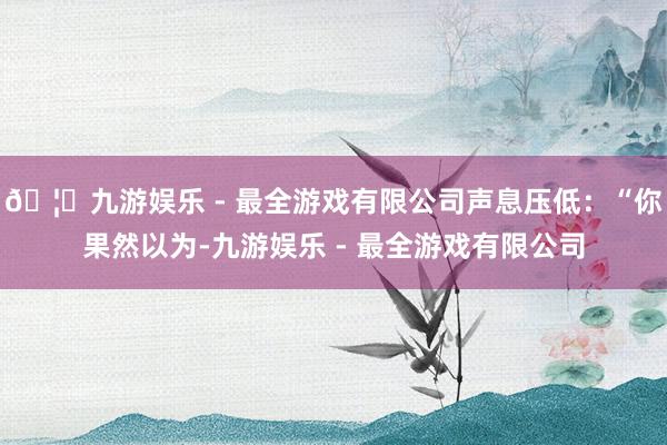 🦄九游娱乐 - 最全游戏有限公司声息压低：“你果然以为-九游娱乐 - 最全游戏有限公司