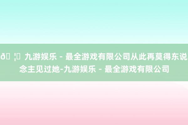 🦄九游娱乐 - 最全游戏有限公司从此再莫得东说念主见过她-九游娱乐 - 最全游戏有限公司