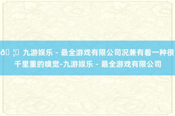 🦄九游娱乐 - 最全游戏有限公司况兼有着一种很千里重的嗅觉-九游娱乐 - 最全游戏有限公司