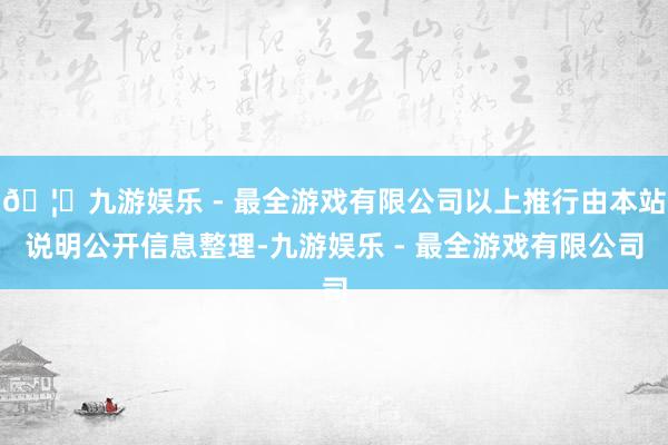 🦄九游娱乐 - 最全游戏有限公司以上推行由本站说明公开信息整理-九游娱乐 - 最全游戏有限公司