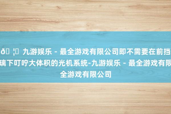 🦄九游娱乐 - 最全游戏有限公司即不需要在前挡风玻璃下叮咛大体积的光机系统-九游娱乐 - 最全游戏有限公司