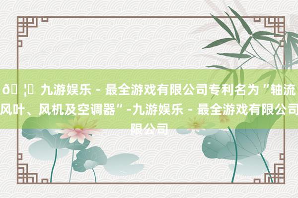 🦄九游娱乐 - 最全游戏有限公司专利名为“轴流风叶、风机及空调器”-九游娱乐 - 最全游戏有限公司