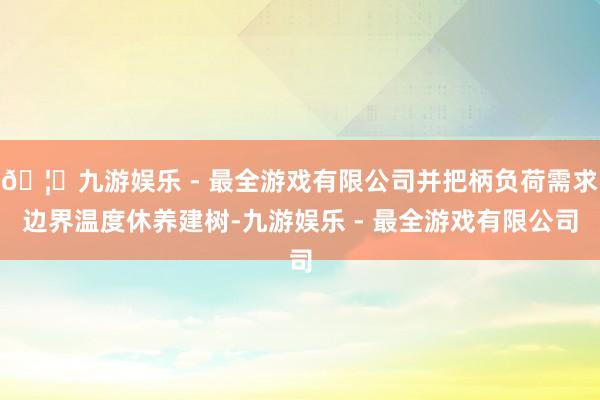 🦄九游娱乐 - 最全游戏有限公司并把柄负荷需求边界温度休养建树-九游娱乐 - 最全游戏有限公司