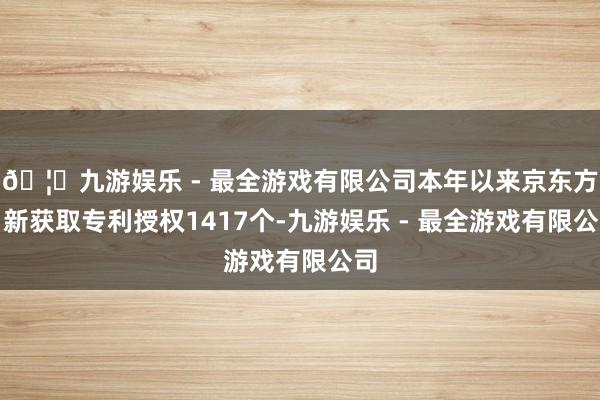 🦄九游娱乐 - 最全游戏有限公司本年以来京东方Ａ新获取专利授权1417个-九游娱乐 - 最全游戏有限公司