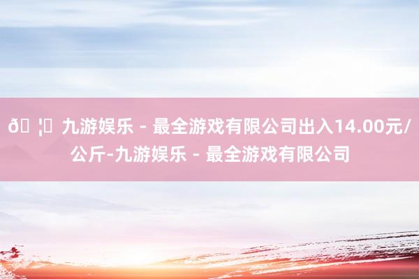 🦄九游娱乐 - 最全游戏有限公司出入14.00元/公斤-九游娱乐 - 最全游戏有限公司